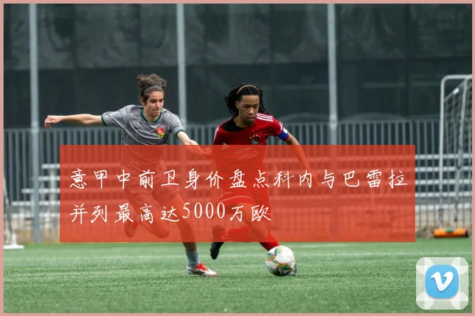 意甲中前卫身价盘点科内与巴雷拉并列最高达5000万欧