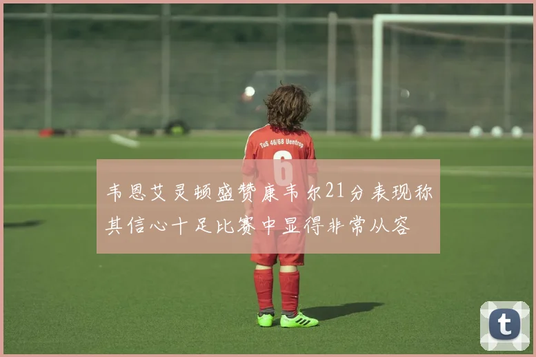 韦恩艾灵顿盛赞康韦尔21分表现称其信心十足比赛中显得非常从容