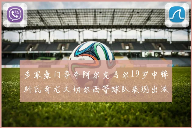 多家豪门争夺阿尔克马尔19岁中锋科瓦奇尤文切尔西等球队表现出浓厚兴趣