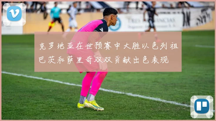 克罗地亚在世预赛中大胜以色列祖巴茨和萨里奇双双贡献出色表现