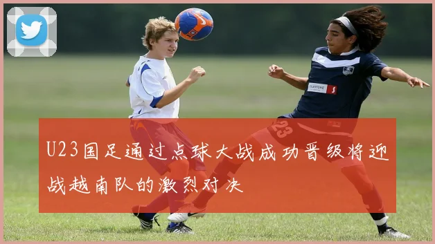 U23国足通过点球大战成功晋级将迎战越南队的激烈对决