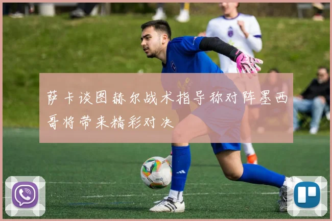 萨卡谈图赫尔战术指导称对阵墨西哥将带来精彩对决