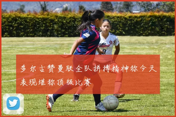 多尔古赞曼联全队拼搏精神称今天表现堪称顶级比赛
