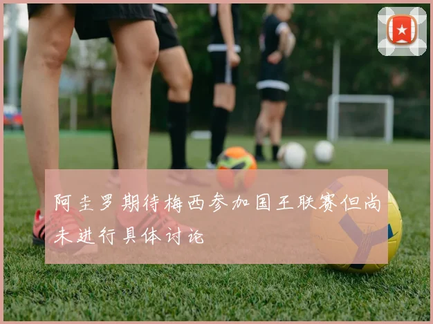 阿圭罗期待梅西参加国王联赛但尚未进行具体讨论