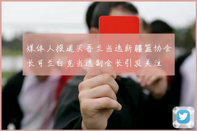 媒体人报道买吾兰当选新疆篮协会长可兰白克当选副会长引发关注