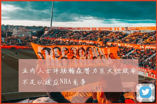 业内人士评杨瀚森潜力巨大但效率不足以适应NBA竞争