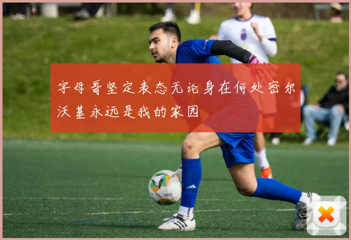 字母哥坚定表态无论身在何处密尔沃基永远是我的家园