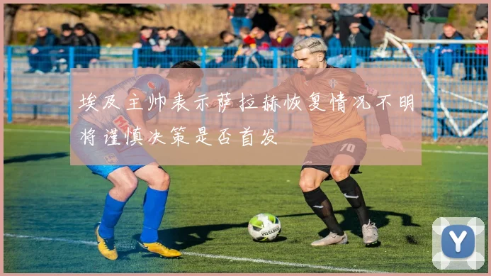 埃及主帅表示萨拉赫恢复情况不明将谨慎决策是否首发