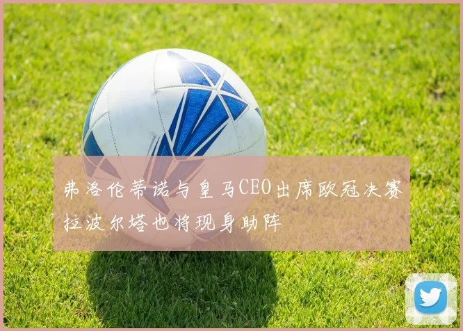 弗洛伦蒂诺与皇马CEO出席欧冠决赛拉波尔塔也将现身助阵