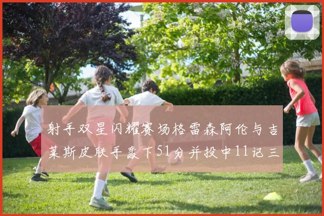 射手双星闪耀赛场格雷森阿伦与吉莱斯皮联手轰下51分并投中11记三分球