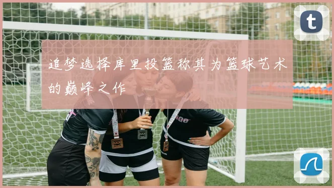 追梦选择库里投篮称其为篮球艺术的巅峰之作