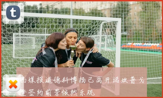 西媒报道德科博扬已离开诺坎普戈登签约前景依然乐观