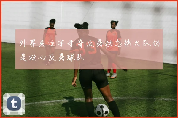 外界关注字母哥交易动态热火队仍是核心交易球队