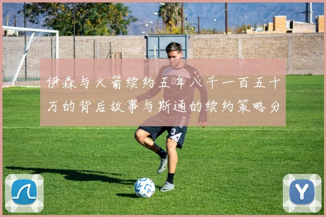 伊森与火箭续约五年八千一百五十万的背后故事与斯通的续约策略分析