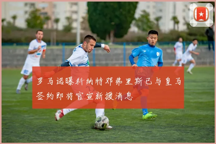 罗马诺曝科纳特邓弗里斯已与皇马签约即将官宣新援消息