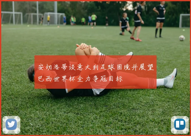 安切洛蒂谈意大利足球困境并展望巴西世界杯全力争冠目标