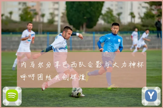 内马尔分享巴西队合影与大力神杯呼吁团结共创辉煌