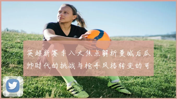 英超新赛季八大焦点解析曼城后瓜帅时代的挑战与枪手风格转变的可能性