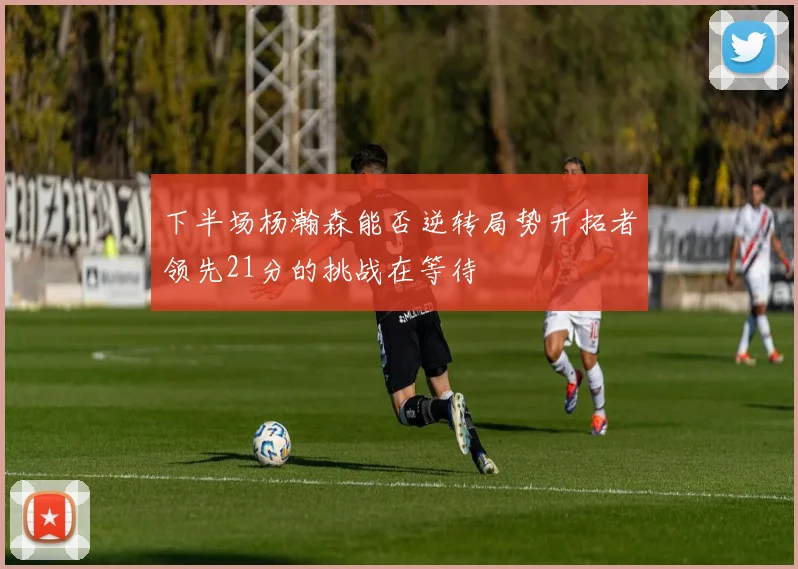 下半场杨瀚森能否逆转局势开拓者领先21分的挑战在等待