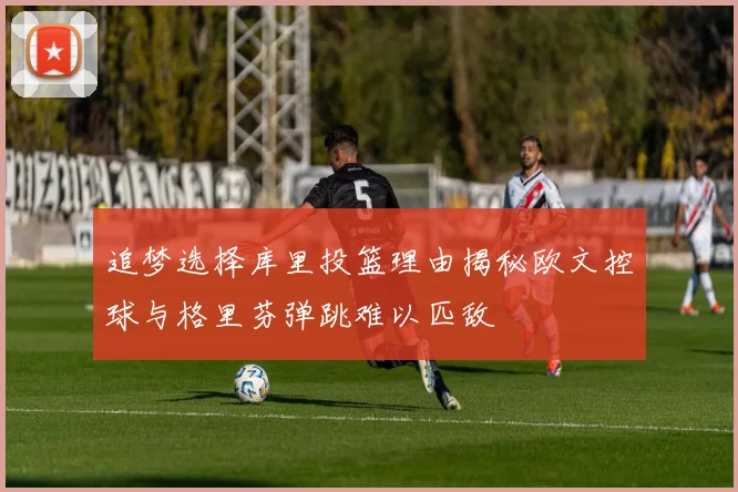 追梦选择库里投篮理由揭秘欧文控球与格里芬弹跳难以匹敌