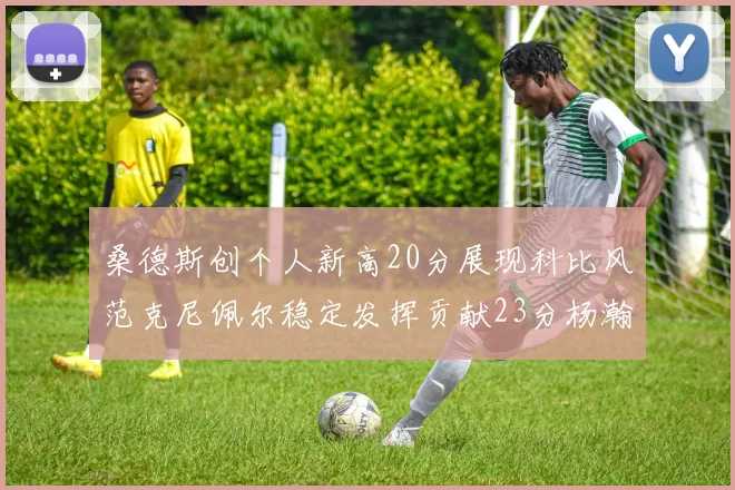 桑德斯创个人新高20分展现科比风范克尼佩尔稳定发挥贡献23分杨瀚森短短2分钟斩获4分