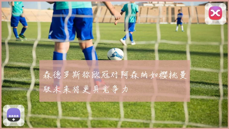 森德罗斯称欧冠对阿森纳如樱桃曼联未来将更具竞争力