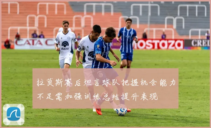 拉莫斯赛后坦言球队把握机会能力不足需加强训练总结提升表现